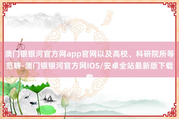 澳门银银河官方网app官网以及高校、科研院所等范畴-澳门银银河官方网IOS/安卓全站最新版下载