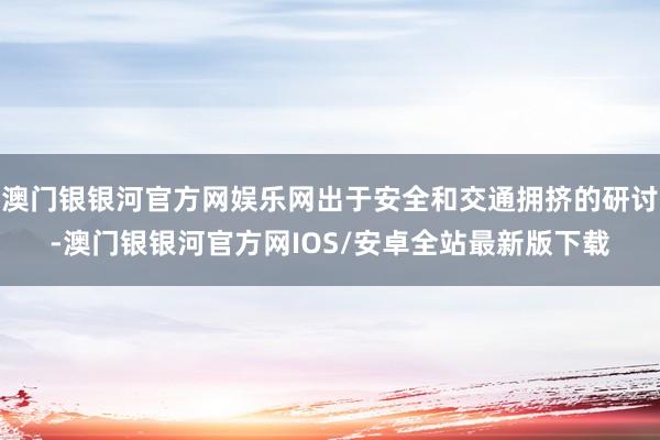 澳门银银河官方网娱乐网出于安全和交通拥挤的研讨-澳门银银河官方网IOS/安卓全站最新版下载