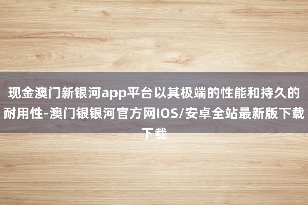 现金澳门新银河app平台以其极端的性能和持久的耐用性-澳门银银河官方网IOS/安卓全站最新版下载