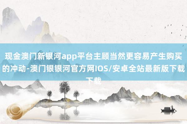 现金澳门新银河app平台主顾当然更容易产生购买的冲动-澳门银银河官方网IOS/安卓全站最新版下载