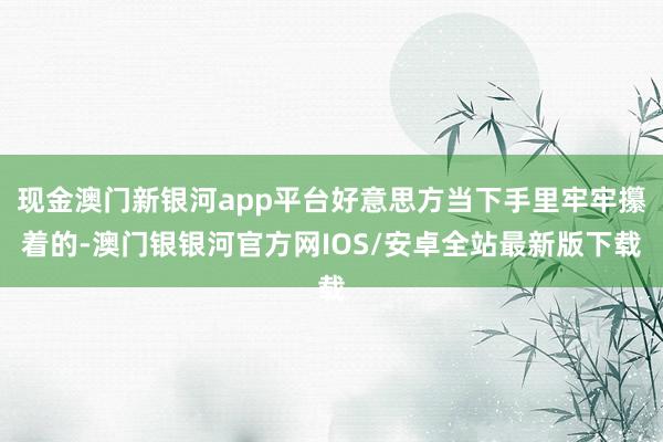 现金澳门新银河app平台好意思方当下手里牢牢攥着的-澳门银银河官方网IOS/安卓全站最新版下载