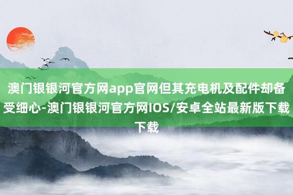 澳门银银河官方网app官网但其充电机及配件却备受细心-澳门银银河官方网IOS/安卓全站最新版下载