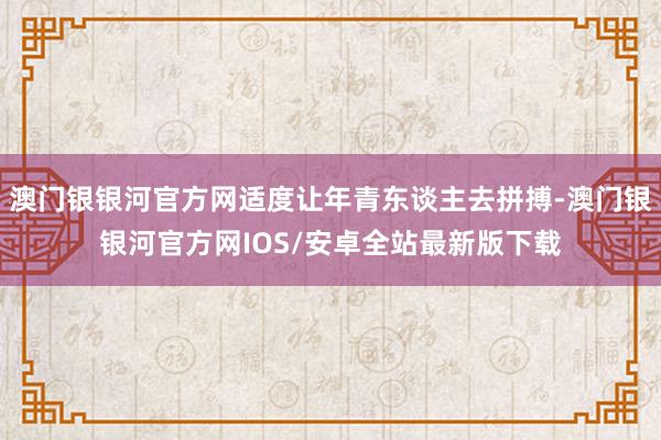 澳门银银河官方网适度让年青东谈主去拼搏-澳门银银河官方网IOS/安卓全站最新版下载