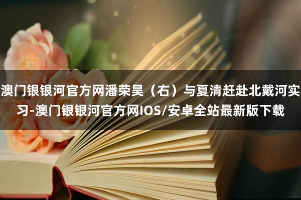 澳门银银河官方网潘荣昊（右）与夏清赶赴北戴河实习-澳门银银河官方网IOS/安卓全站最新版下载