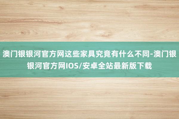 澳门银银河官方网这些家具究竟有什么不同-澳门银银河官方网IOS/安卓全站最新版下载