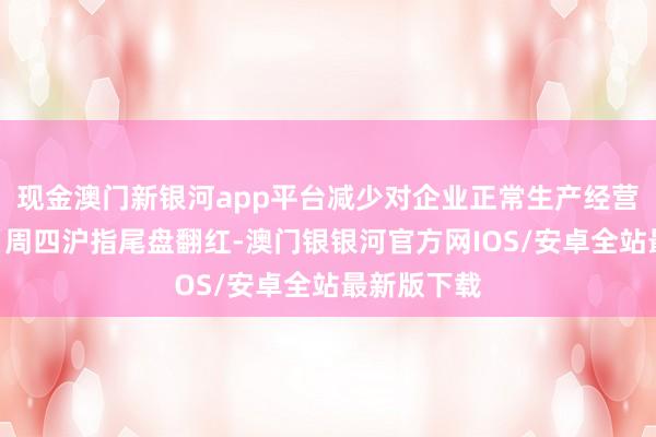 现金澳门新银河app平台减少对企业正常生产经营的干扰？”周四沪指尾盘翻红-澳门银银河官方网IOS/安卓全站最新版下载