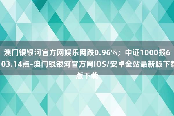 澳门银银河官方网娱乐网跌0.96%；中证1000报6103.14点-澳门银银河官方网IOS/安卓全站最新版下载