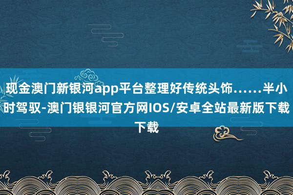 现金澳门新银河app平台整理好传统头饰……半小时驾驭-澳门银银河官方网IOS/安卓全站最新版下载