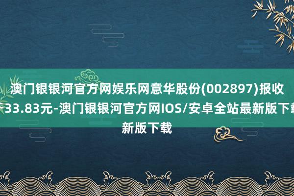 澳门银银河官方网娱乐网意华股份(002897)报收于33.83元-澳门银银河官方网IOS/安卓全站最新版下载