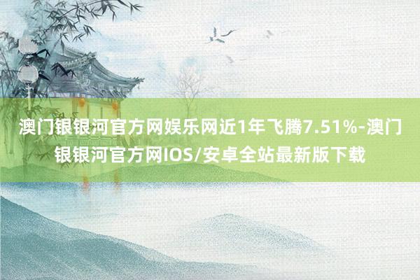 澳门银银河官方网娱乐网近1年飞腾7.51%-澳门银银河官方网IOS/安卓全站最新版下载