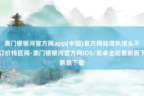 澳门银银河官方网app(中国)官方网站增执接头不设订价钱区间-澳门银银河官方网IOS/安卓全站最新版下载