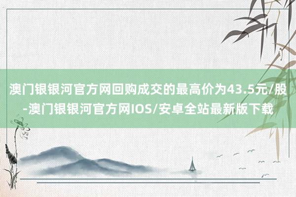 澳门银银河官方网回购成交的最高价为43.5元/股-澳门银银河官方网IOS/安卓全站最新版下载