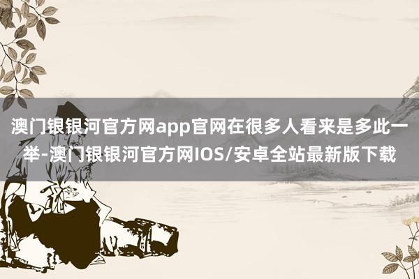 澳门银银河官方网app官网在很多人看来是多此一举-澳门银银河官方网IOS/安卓全站最新版下载