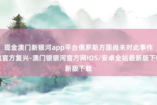 现金澳门新银河app平台俄罗斯方面尚未对此事作出官方复兴-澳门银银河官方网IOS/安卓全站最新版下载