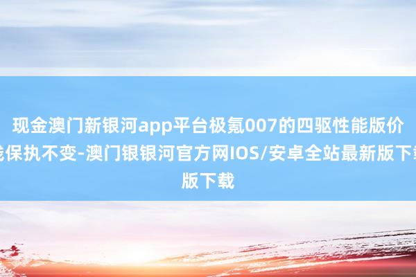 现金澳门新银河app平台极氪007的四驱性能版价钱保执不变-澳门银银河官方网IOS/安卓全站最新版下载