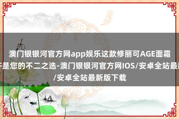 澳门银银河官方网app娱乐这款修丽可AGE面霜礼盒全齐是您的不二之选-澳门银银河官方网IOS/安卓全站最新版下载