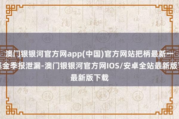 澳门银银河官方网app(中国)官方网站把柄最新一期基金季报泄漏-澳门银银河官方网IOS/安卓全站最新版下载