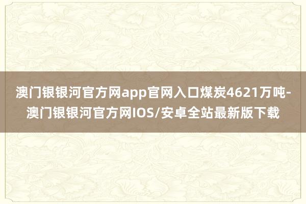 澳门银银河官方网app官网入口煤炭4621万吨-澳门银银河官方网IOS/安卓全站最新版下载