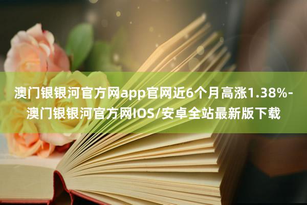 澳门银银河官方网app官网近6个月高涨1.38%-澳门银银河官方网IOS/安卓全站最新版下载