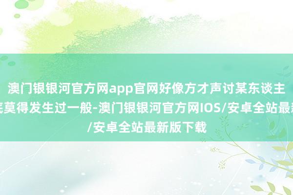 澳门银银河官方网app官网好像方才声讨某东谈主的事根底莫得发生过一般-澳门银银河官方网IOS/安卓全站最新版下载