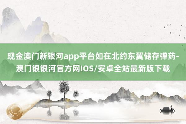 现金澳门新银河app平台如在北约东翼储存弹药-澳门银银河官方网IOS/安卓全站最新版下载