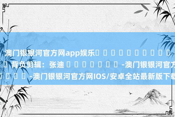 澳门银银河官方网app娱乐												  								背负剪辑：张迪 							-澳门银银河官方网IOS/安卓全站最新版下载