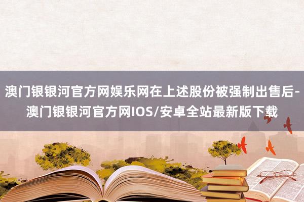 澳门银银河官方网娱乐网在上述股份被强制出售后-澳门银银河官方网IOS/安卓全站最新版下载