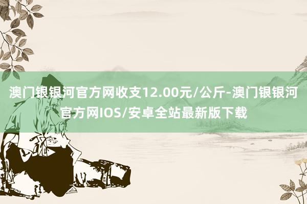 澳门银银河官方网收支12.00元/公斤-澳门银银河官方网IOS/安卓全站最新版下载