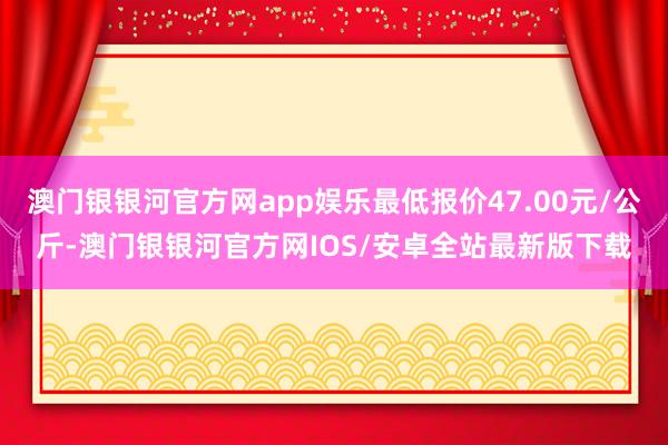 澳门银银河官方网app娱乐最低报价47.00元/公斤-澳门银银河官方网IOS/安卓全站最新版下载