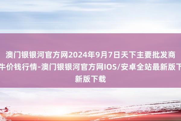 澳门银银河官方网2024年9月7日天下主要批发商场牛价钱行情-澳门银银河官方网IOS/安卓全站最新版下载