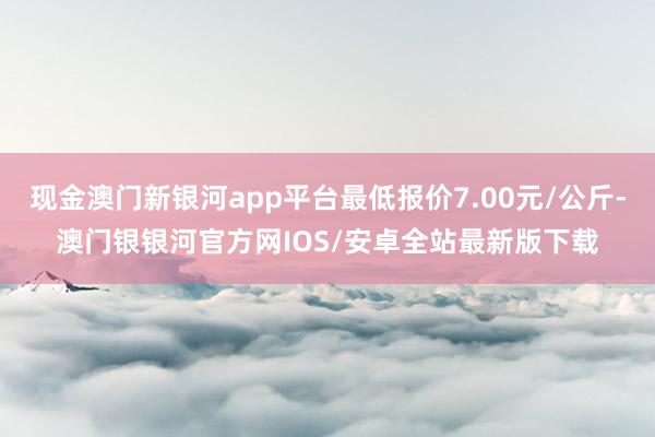 现金澳门新银河app平台最低报价7.00元/公斤-澳门银银河官方网IOS/安卓全站最新版下载