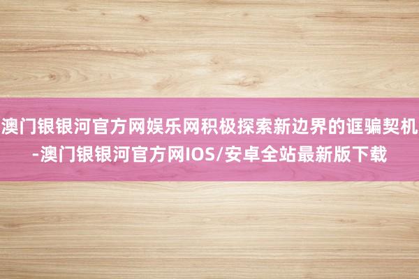 澳门银银河官方网娱乐网积极探索新边界的诓骗契机-澳门银银河官方网IOS/安卓全站最新版下载