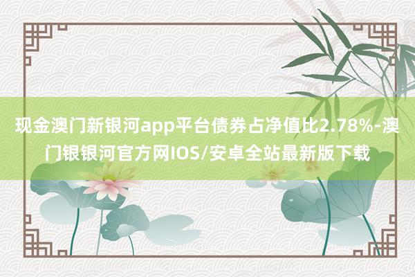 现金澳门新银河app平台债券占净值比2.78%-澳门银银河官方网IOS/安卓全站最新版下载