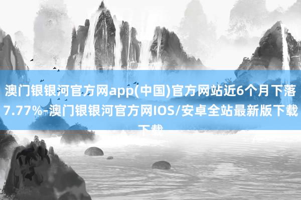 澳门银银河官方网app(中国)官方网站近6个月下落7.77%-澳门银银河官方网IOS/安卓全站最新版下载