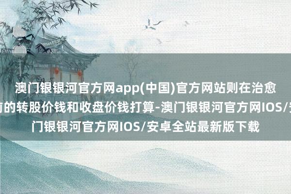 澳门银银河官方网app(中国)官方网站则在治愈前的交往日按治愈前的转股价钱和收盘价钱打算-澳门银银河官方网IOS/安卓全站最新版下载