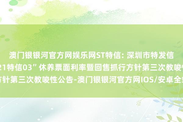 澳门银银河官方网娱乐网ST特信: 深圳市特发信息股份有限公司对于“21特信03”休养票面利率暨回售抓行方针第三次教唆性公告-澳门银银河官方网IOS/安卓全站最新版下载