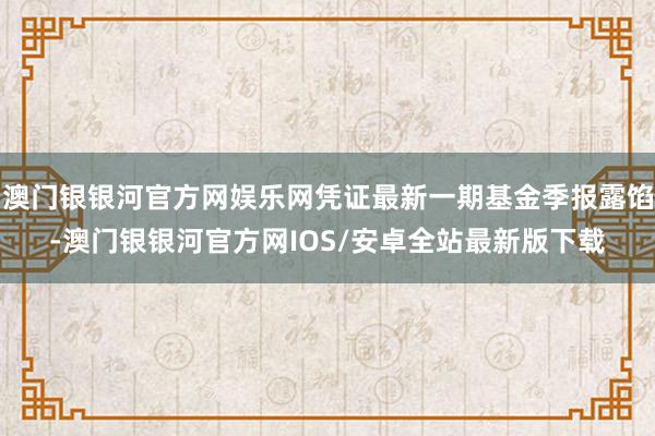 澳门银银河官方网娱乐网凭证最新一期基金季报露馅-澳门银银河官方网IOS/安卓全站最新版下载