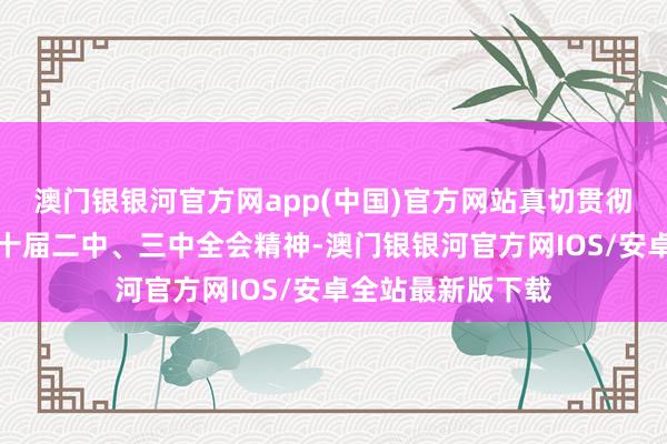 澳门银银河官方网app(中国)官方网站真切贯彻党的二十大和二十届二中、三中全会精神-澳门银银河官方网IOS/安卓全站最新版下载