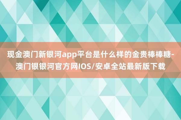 现金澳门新银河app平台是什么样的金贵棒棒糖-澳门银银河官方网IOS/安卓全站最新版下载