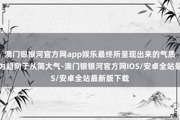 澳门银银河官方网app娱乐最终所呈现出来的气质情景也更为趋向于从简大气-澳门银银河官方网IOS/安卓全站最新版下载