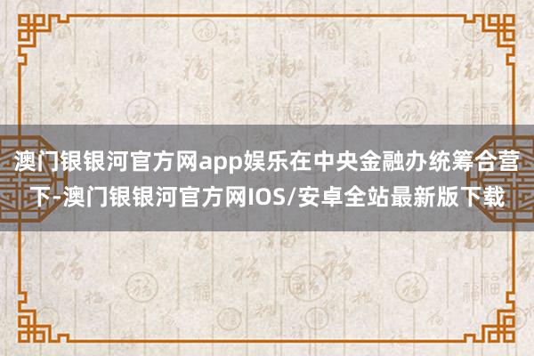 澳门银银河官方网app娱乐在中央金融办统筹合营下-澳门银银河官方网IOS/安卓全站最新版下载