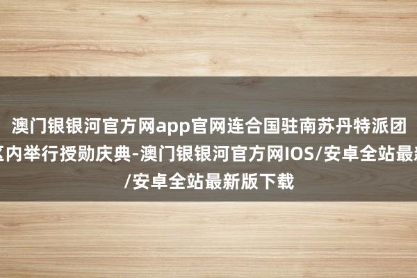 澳门银银河官方网app官网连合国驻南苏丹特派团中国营区内举行授勋庆典-澳门银银河官方网IOS/安卓全站最新版下载