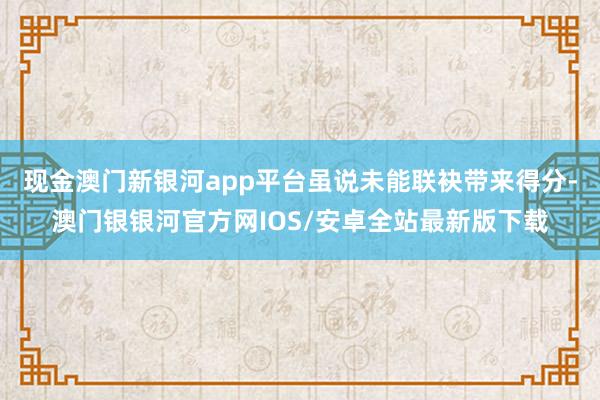 现金澳门新银河app平台虽说未能联袂带来得分-澳门银银河官方网IOS/安卓全站最新版下载