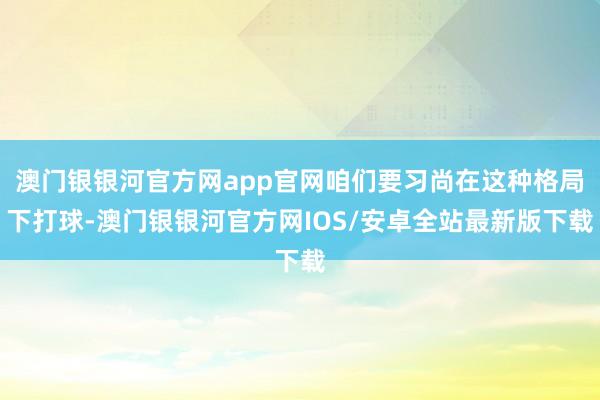 澳门银银河官方网app官网咱们要习尚在这种格局下打球-澳门银银河官方网IOS/安卓全站最新版下载