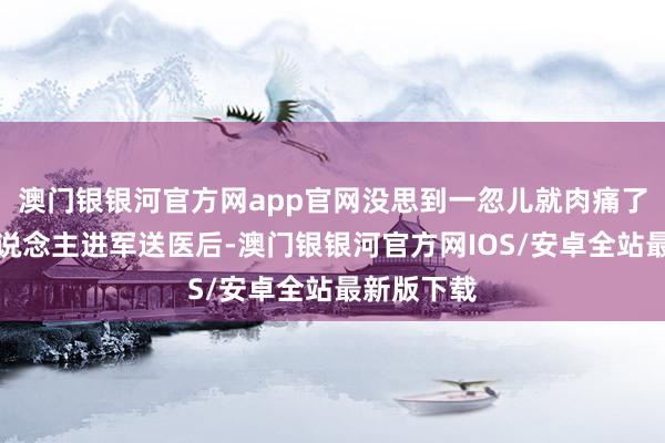 澳门银银河官方网app官网没思到一忽儿就肉痛了！被家东说念主进军送医后-澳门银银河官方网IOS/安卓全站最新版下载