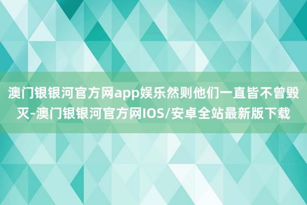 澳门银银河官方网app娱乐然则他们一直皆不曾毁灭-澳门银银河官方网IOS/安卓全站最新版下载