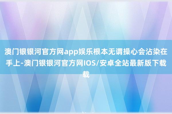 澳门银银河官方网app娱乐根本无谓操心会沾染在手上-澳门银银河官方网IOS/安卓全站最新版下载