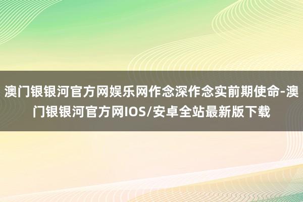 澳门银银河官方网娱乐网作念深作念实前期使命-澳门银银河官方网IOS/安卓全站最新版下载