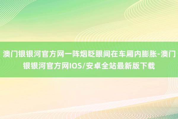 澳门银银河官方网一阵烟眨眼间在车厢内膨胀-澳门银银河官方网IOS/安卓全站最新版下载