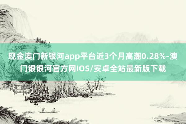 现金澳门新银河app平台近3个月高潮0.28%-澳门银银河官方网IOS/安卓全站最新版下载